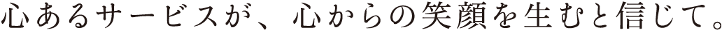 心あるサービスが、心からの笑顔を生むと信じて。